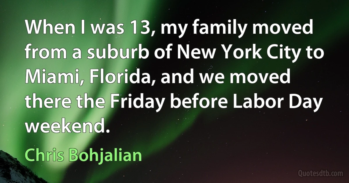 When I was 13, my family moved from a suburb of New York City to Miami, Florida, and we moved there the Friday before Labor Day weekend. (Chris Bohjalian)