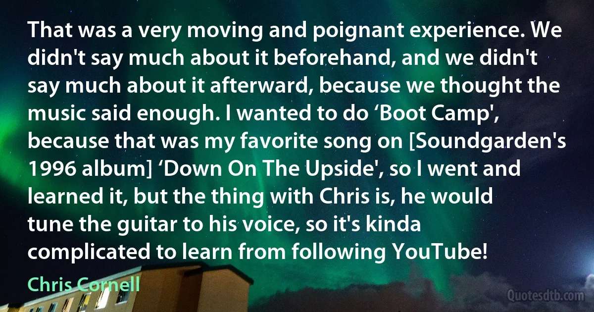 That was a very moving and poignant experience. We didn't say much about it beforehand, and we didn't say much about it afterward, because we thought the music said enough. I wanted to do ‘Boot Camp', because that was my favorite song on [Soundgarden's 1996 album] ‘Down On The Upside', so I went and learned it, but the thing with Chris is, he would tune the guitar to his voice, so it's kinda complicated to learn from following YouTube! (Chris Cornell)