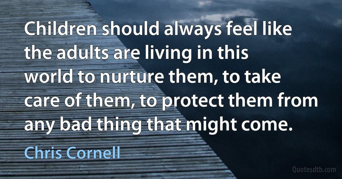 Children should always feel like the adults are living in this world to nurture them, to take care of them, to protect them from any bad thing that might come. (Chris Cornell)