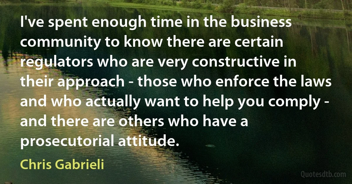 I've spent enough time in the business community to know there are certain regulators who are very constructive in their approach - those who enforce the laws and who actually want to help you comply - and there are others who have a prosecutorial attitude. (Chris Gabrieli)