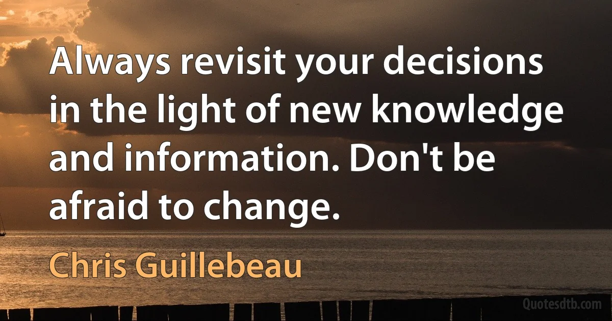 Always revisit your decisions in the light of new knowledge and information. Don't be afraid to change. (Chris Guillebeau)