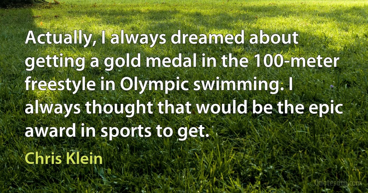 Actually, I always dreamed about getting a gold medal in the 100-meter freestyle in Olympic swimming. I always thought that would be the epic award in sports to get. (Chris Klein)