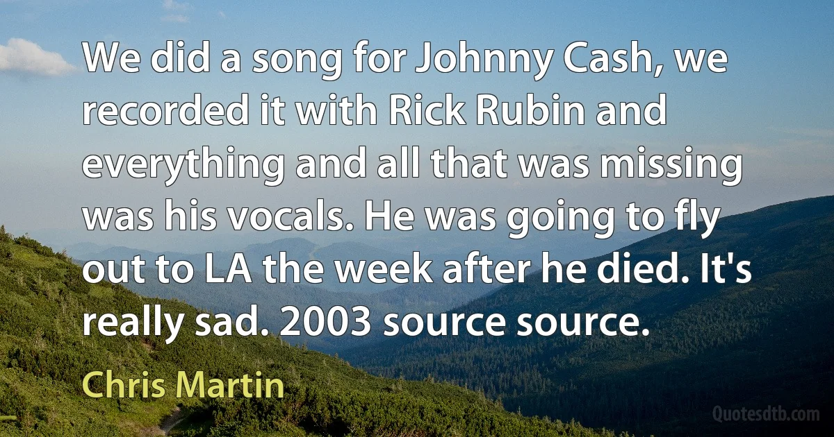 We did a song for Johnny Cash, we recorded it with Rick Rubin and everything and all that was missing was his vocals. He was going to fly out to LA the week after he died. It's really sad. 2003 source source. (Chris Martin)