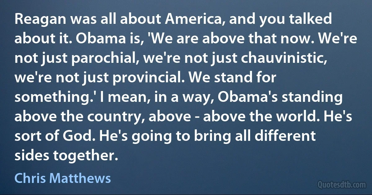 Reagan was all about America, and you talked about it. Obama is, 'We are above that now. We're not just parochial, we're not just chauvinistic, we're not just provincial. We stand for something.' I mean, in a way, Obama's standing above the country, above - above the world. He's sort of God. He's going to bring all different sides together. (Chris Matthews)