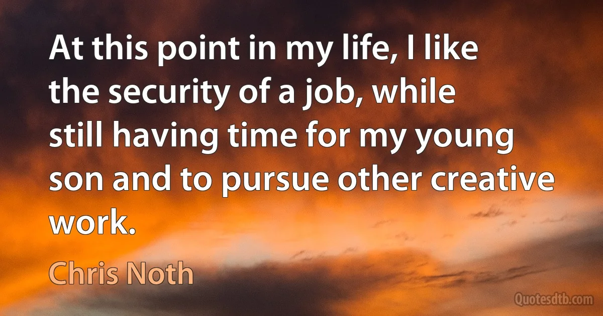 At this point in my life, I like the security of a job, while still having time for my young son and to pursue other creative work. (Chris Noth)