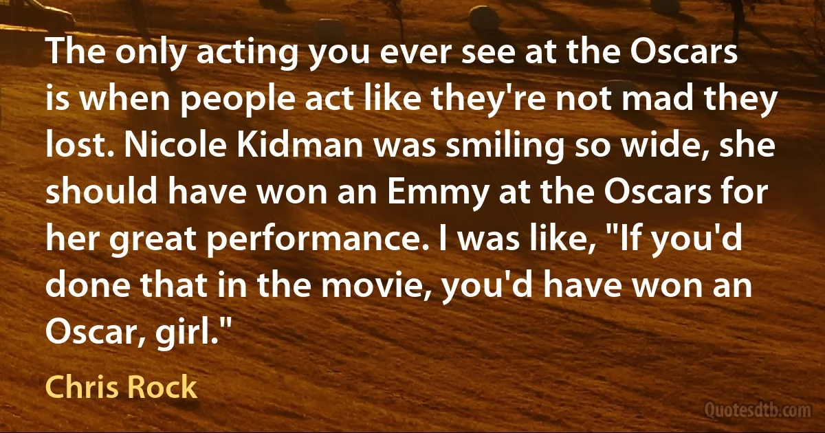 The only acting you ever see at the Oscars is when people act like they're not mad they lost. Nicole Kidman was smiling so wide, she should have won an Emmy at the Oscars for her great performance. I was like, "If you'd done that in the movie, you'd have won an Oscar, girl." (Chris Rock)