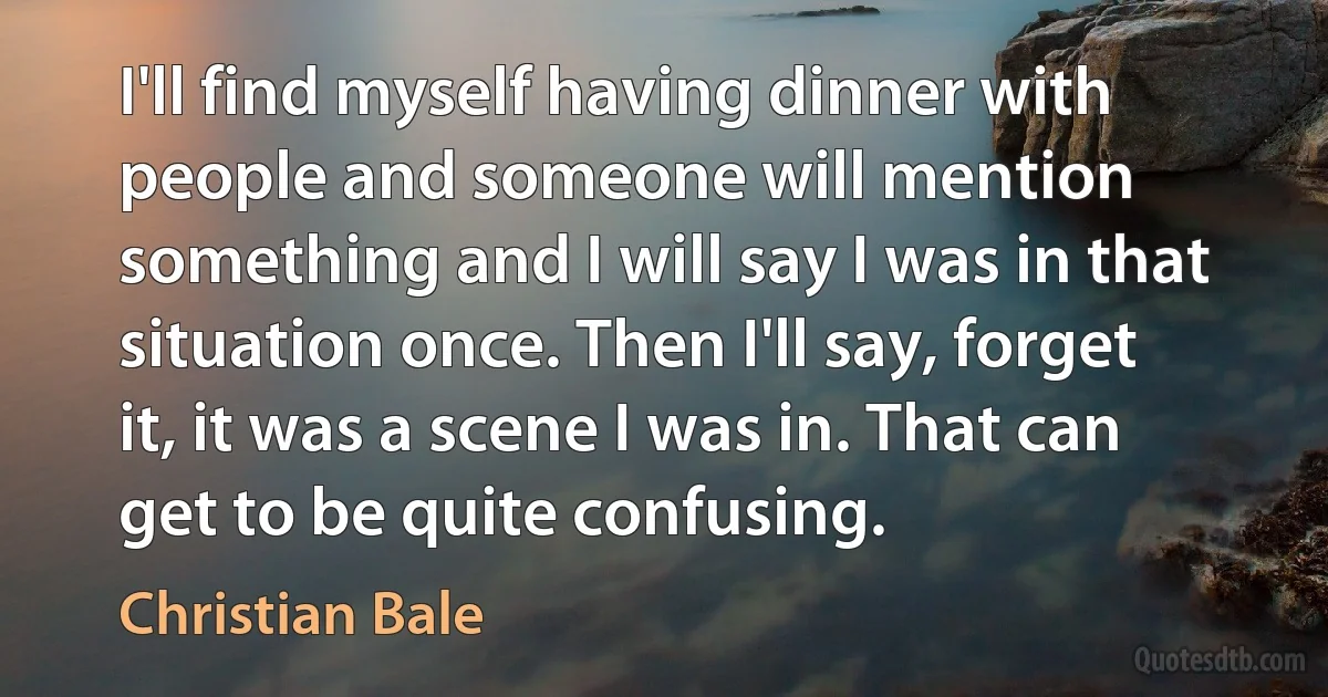 I'll find myself having dinner with people and someone will mention something and I will say I was in that situation once. Then I'll say, forget it, it was a scene I was in. That can get to be quite confusing. (Christian Bale)