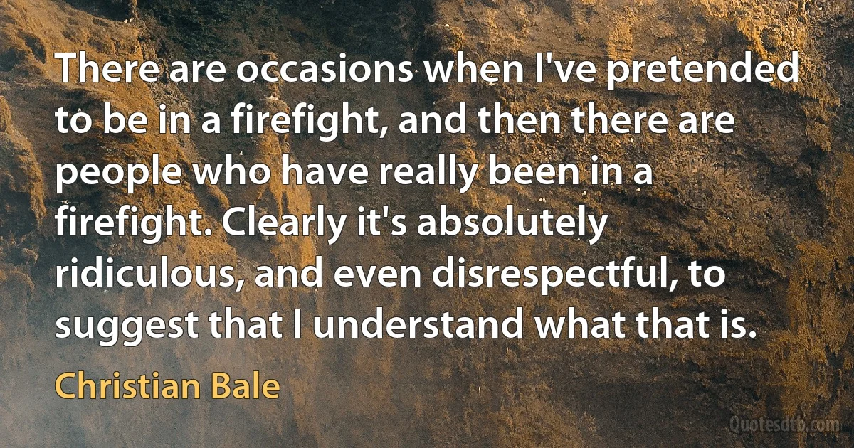 There are occasions when I've pretended to be in a firefight, and then there are people who have really been in a firefight. Clearly it's absolutely ridiculous, and even disrespectful, to suggest that I understand what that is. (Christian Bale)