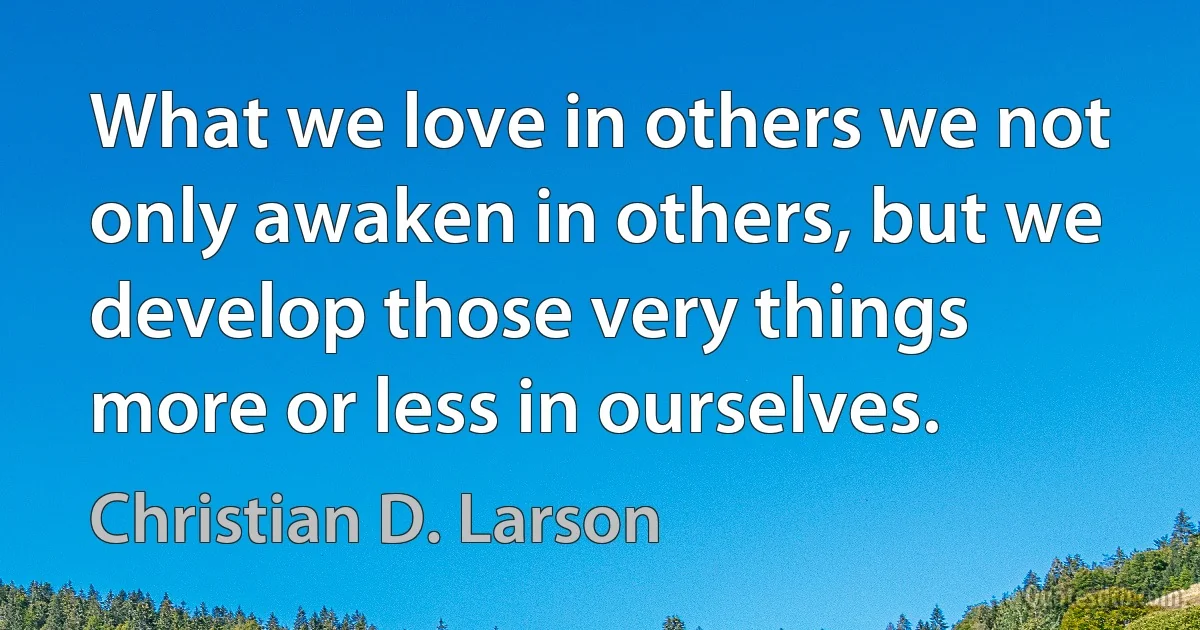 What we love in others we not only awaken in others, but we develop those very things more or less in ourselves. (Christian D. Larson)