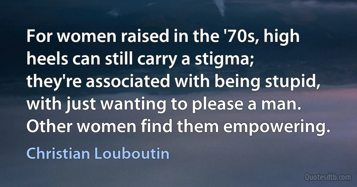 For women raised in the '70s, high heels can still carry a stigma; they're associated with being stupid, with just wanting to please a man. Other women find them empowering. (Christian Louboutin)