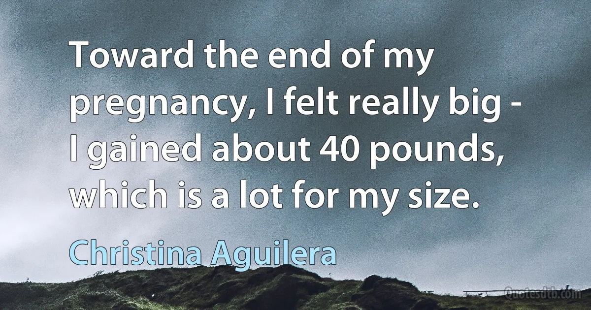 Toward the end of my pregnancy, I felt really big - I gained about 40 pounds, which is a lot for my size. (Christina Aguilera)