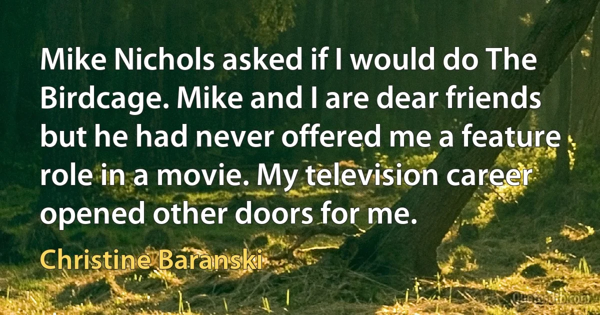 Mike Nichols asked if I would do The Birdcage. Mike and I are dear friends but he had never offered me a feature role in a movie. My television career opened other doors for me. (Christine Baranski)