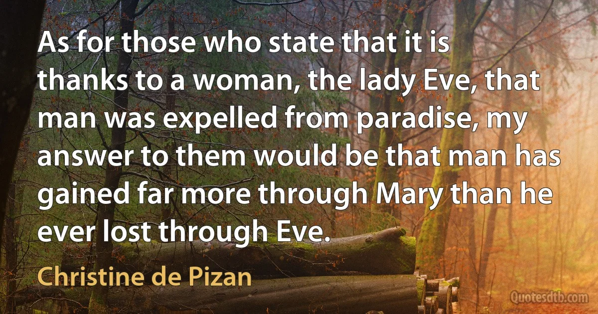 As for those who state that it is thanks to a woman, the lady Eve, that man was expelled from paradise, my answer to them would be that man has gained far more through Mary than he ever lost through Eve. (Christine de Pizan)