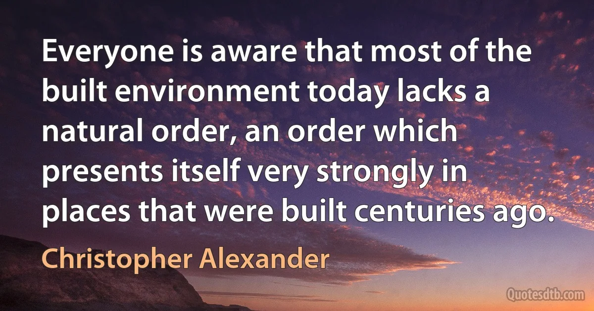 Everyone is aware that most of the built environment today lacks a natural order, an order which presents itself very strongly in places that were built centuries ago. (Christopher Alexander)