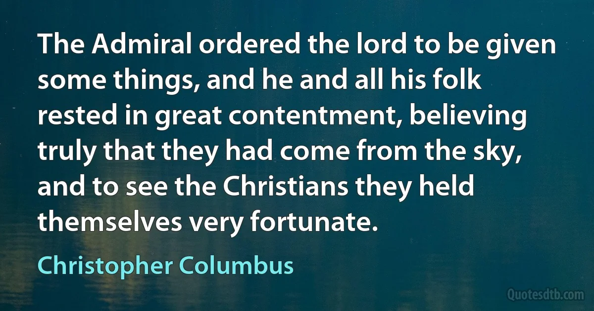 The Admiral ordered the lord to be given some things, and he and all his folk rested in great contentment, believing truly that they had come from the sky, and to see the Christians they held themselves very fortunate. (Christopher Columbus)