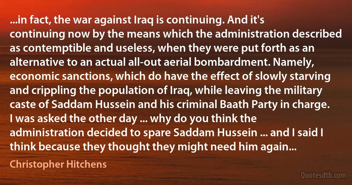 ...in fact, the war against Iraq is continuing. And it's continuing now by the means which the administration described as contemptible and useless, when they were put forth as an alternative to an actual all-out aerial bombardment. Namely, economic sanctions, which do have the effect of slowly starving and crippling the population of Iraq, while leaving the military caste of Saddam Hussein and his criminal Baath Party in charge. I was asked the other day ... why do you think the administration decided to spare Saddam Hussein ... and I said I think because they thought they might need him again... (Christopher Hitchens)