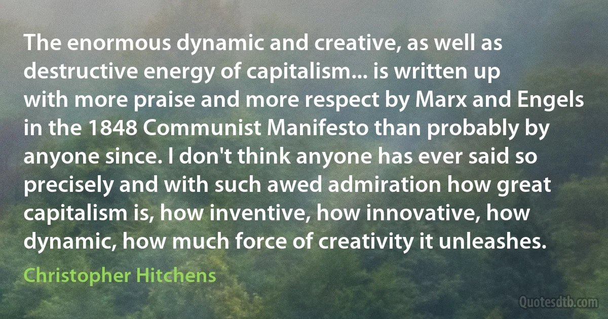 The enormous dynamic and creative, as well as destructive energy of capitalism... is written up with more praise and more respect by Marx and Engels in the 1848 Communist Manifesto than probably by anyone since. I don't think anyone has ever said so precisely and with such awed admiration how great capitalism is, how inventive, how innovative, how dynamic, how much force of creativity it unleashes. (Christopher Hitchens)