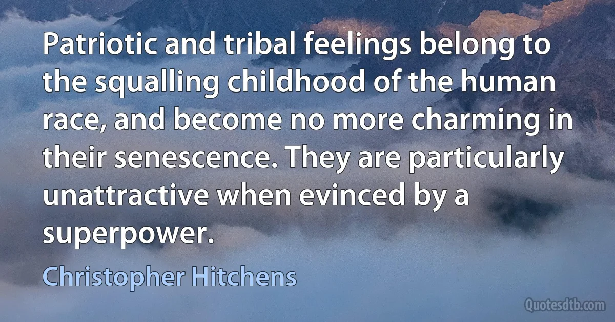 Patriotic and tribal feelings belong to the squalling childhood of the human race, and become no more charming in their senescence. They are particularly unattractive when evinced by a superpower. (Christopher Hitchens)