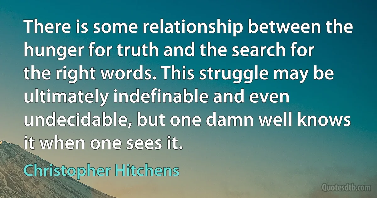 There is some relationship between the hunger for truth and the search for the right words. This struggle may be ultimately indefinable and even undecidable, but one damn well knows it when one sees it. (Christopher Hitchens)