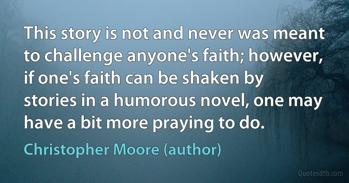 This story is not and never was meant to challenge anyone's faith; however, if one's faith can be shaken by stories in a humorous novel, one may have a bit more praying to do. (Christopher Moore (author))