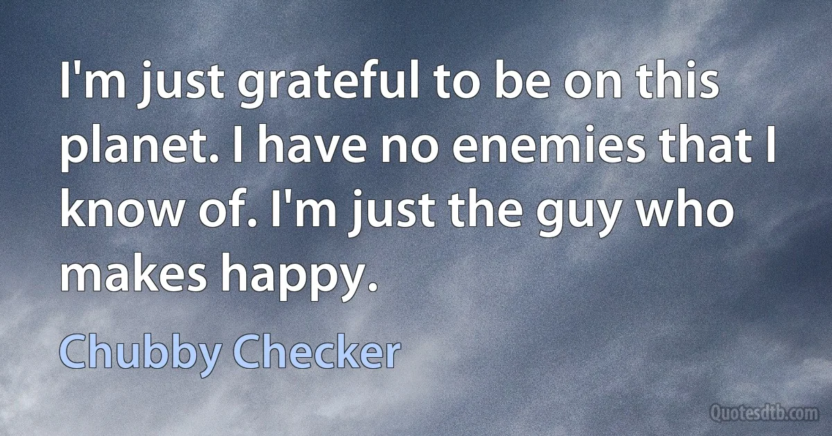 I'm just grateful to be on this planet. I have no enemies that I know of. I'm just the guy who makes happy. (Chubby Checker)