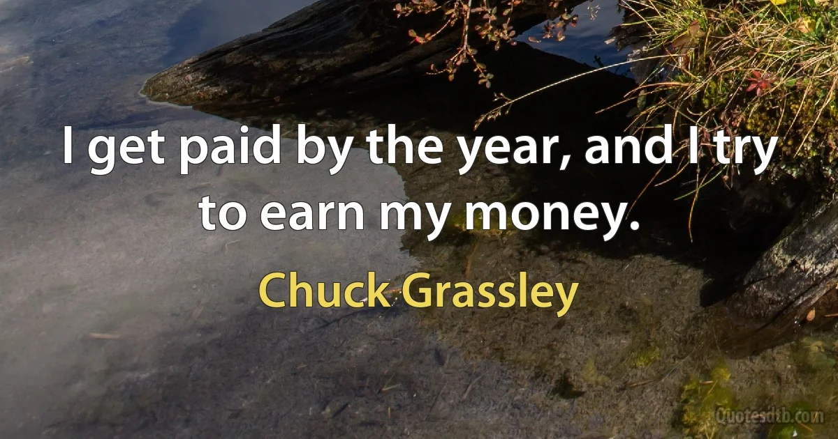 I get paid by the year, and I try to earn my money. (Chuck Grassley)