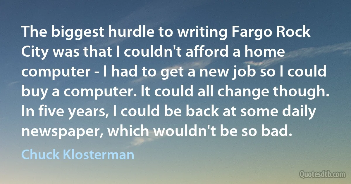 The biggest hurdle to writing Fargo Rock City was that I couldn't afford a home computer - I had to get a new job so I could buy a computer. It could all change though. In five years, I could be back at some daily newspaper, which wouldn't be so bad. (Chuck Klosterman)