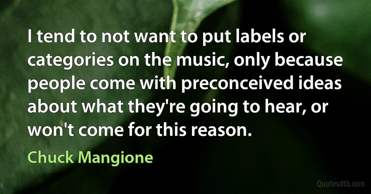 I tend to not want to put labels or categories on the music, only because people come with preconceived ideas about what they're going to hear, or won't come for this reason. (Chuck Mangione)