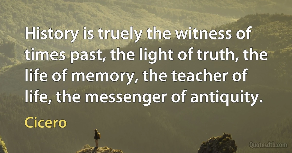 History is truely the witness of times past, the light of truth, the life of memory, the teacher of life, the messenger of antiquity. (Cicero)