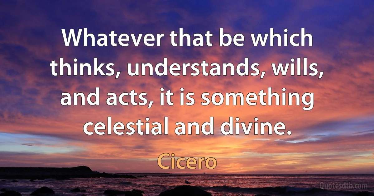 Whatever that be which thinks, understands, wills, and acts, it is something celestial and divine. (Cicero)