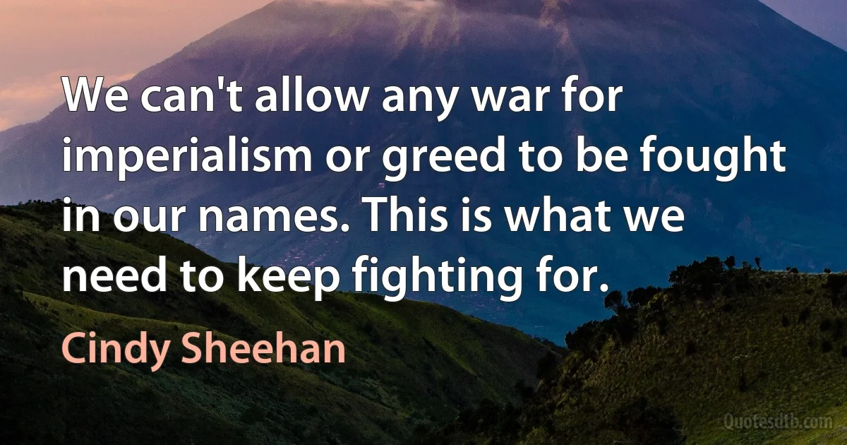 We can't allow any war for imperialism or greed to be fought in our names. This is what we need to keep fighting for. (Cindy Sheehan)