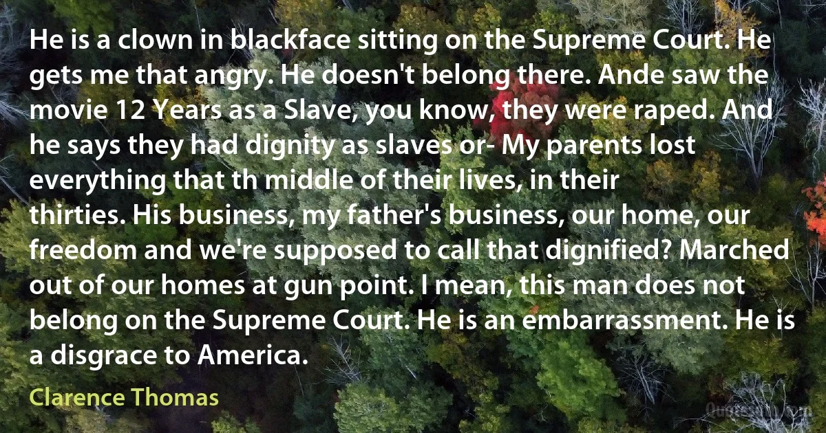 He is a clown in blackface sitting on the Supreme Court. He gets me that angry. He doesn't belong there. Ande saw the movie 12 Years as a Slave, you know, they were raped. And he says they had dignity as slaves or- My parents lost everything that th middle of their lives, in their thirties. His business, my father's business, our home, our freedom and we're supposed to call that dignified? Marched out of our homes at gun point. I mean, this man does not belong on the Supreme Court. He is an embarrassment. He is a disgrace to America. (Clarence Thomas)