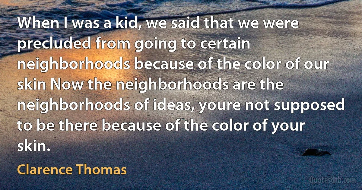 When I was a kid, we said that we were precluded from going to certain neighborhoods because of the color of our skin Now the neighborhoods are the neighborhoods of ideas, youre not supposed to be there because of the color of your skin. (Clarence Thomas)