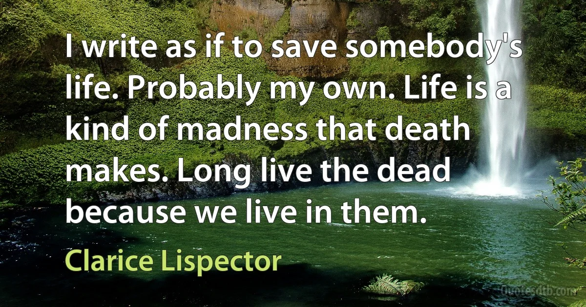 I write as if to save somebody's life. Probably my own. Life is a kind of madness that death makes. Long live the dead because we live in them. (Clarice Lispector)