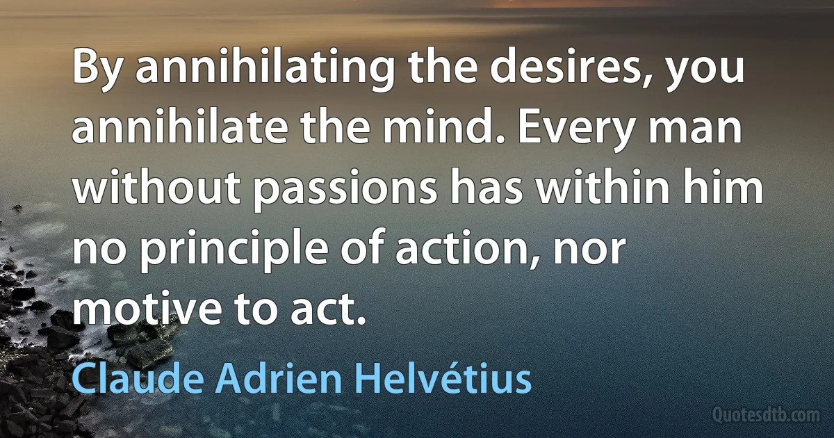 By annihilating the desires, you annihilate the mind. Every man without passions has within him no principle of action, nor motive to act. (Claude Adrien Helvétius)