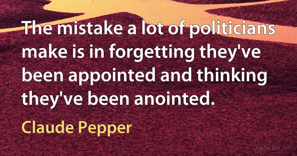 The mistake a lot of politicians make is in forgetting they've been appointed and thinking they've been anointed. (Claude Pepper)