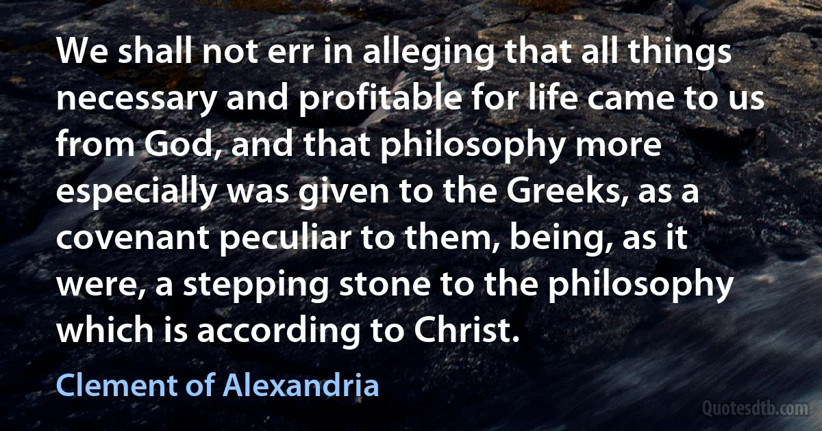 We shall not err in alleging that all things necessary and profitable for life came to us from God, and that philosophy more especially was given to the Greeks, as a covenant peculiar to them, being, as it were, a stepping stone to the philosophy which is according to Christ. (Clement of Alexandria)