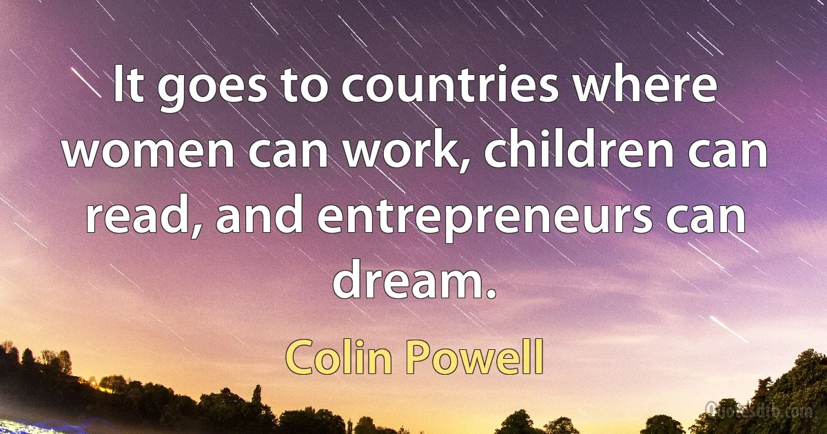 It goes to countries where women can work, children can read, and entrepreneurs can dream. (Colin Powell)