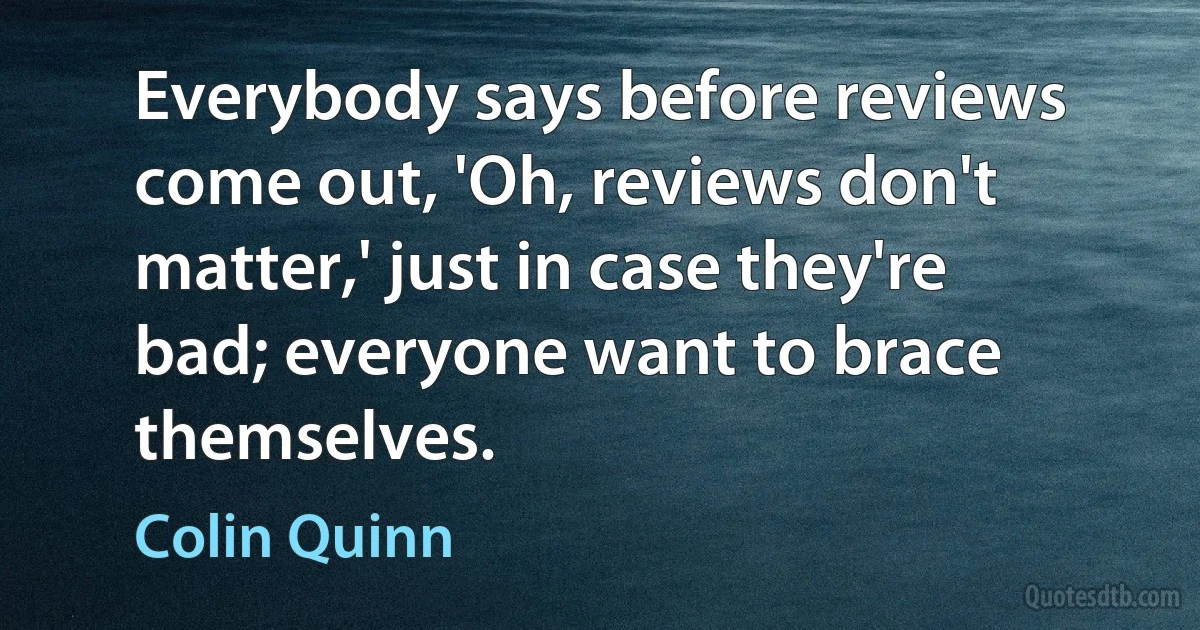 Everybody says before reviews come out, 'Oh, reviews don't matter,' just in case they're bad; everyone want to brace themselves. (Colin Quinn)