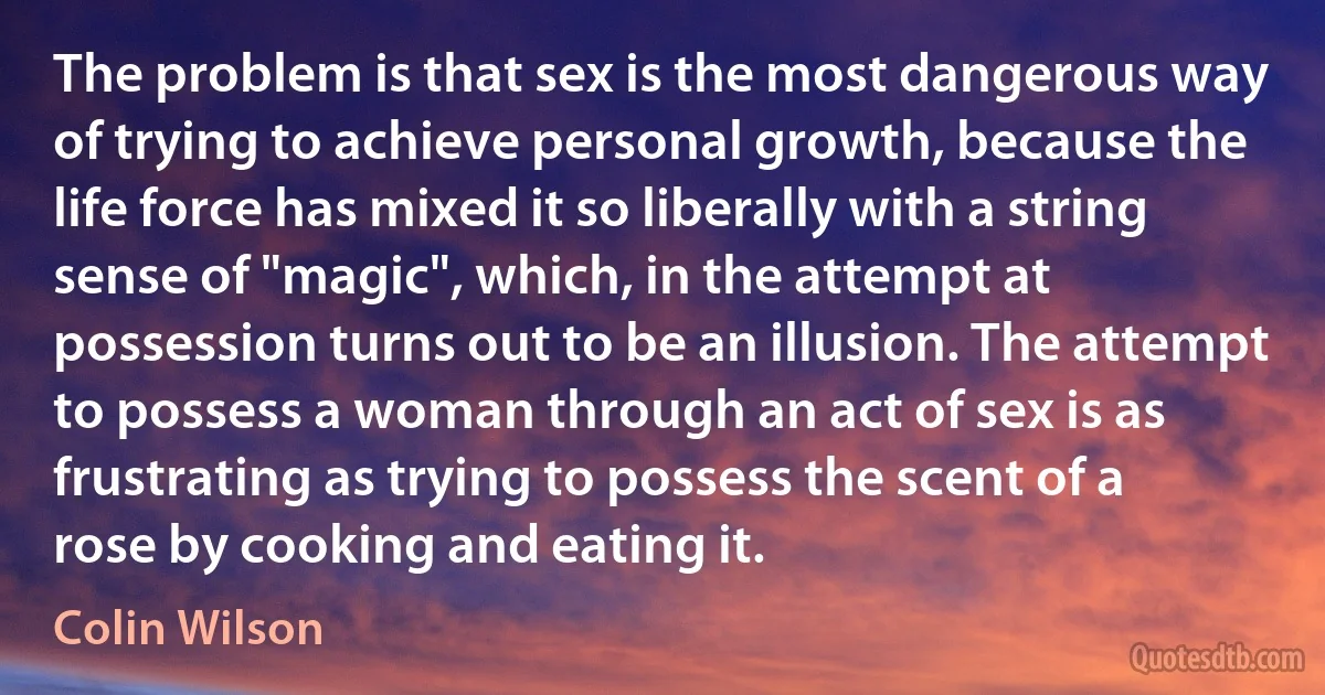 The problem is that sex is the most dangerous way of trying to achieve personal growth, because the life force has mixed it so liberally with a string sense of "magic", which, in the attempt at possession turns out to be an illusion. The attempt to possess a woman through an act of sex is as frustrating as trying to possess the scent of a rose by cooking and eating it. (Colin Wilson)