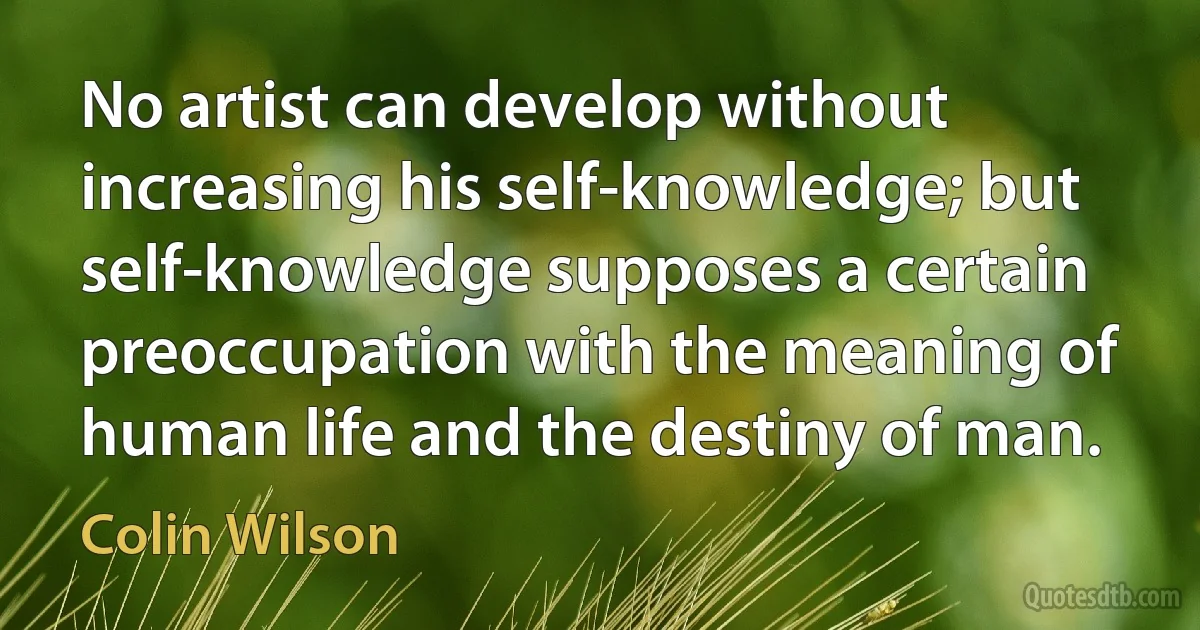 No artist can develop without increasing his self-knowledge; but self-knowledge supposes a certain preoccupation with the meaning of human life and the destiny of man. (Colin Wilson)