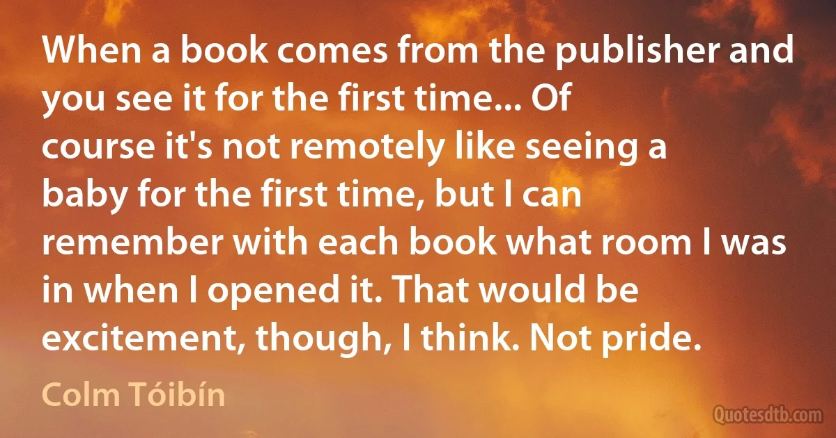 When a book comes from the publisher and you see it for the first time... Of course it's not remotely like seeing a baby for the first time, but I can remember with each book what room I was in when I opened it. That would be excitement, though, I think. Not pride. (Colm Tóibín)