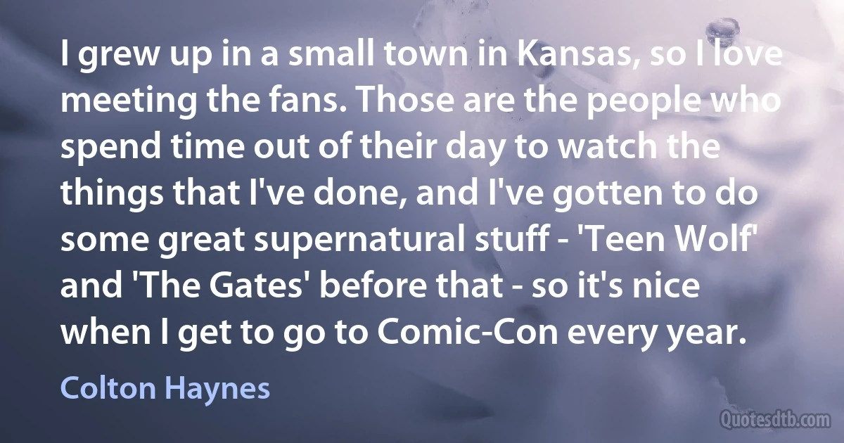 I grew up in a small town in Kansas, so I love meeting the fans. Those are the people who spend time out of their day to watch the things that I've done, and I've gotten to do some great supernatural stuff - 'Teen Wolf' and 'The Gates' before that - so it's nice when I get to go to Comic-Con every year. (Colton Haynes)