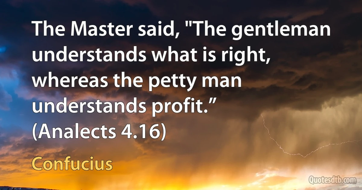 The Master said, "The gentleman understands what is right, whereas the petty man understands profit.”
(Analects 4.16) (Confucius)