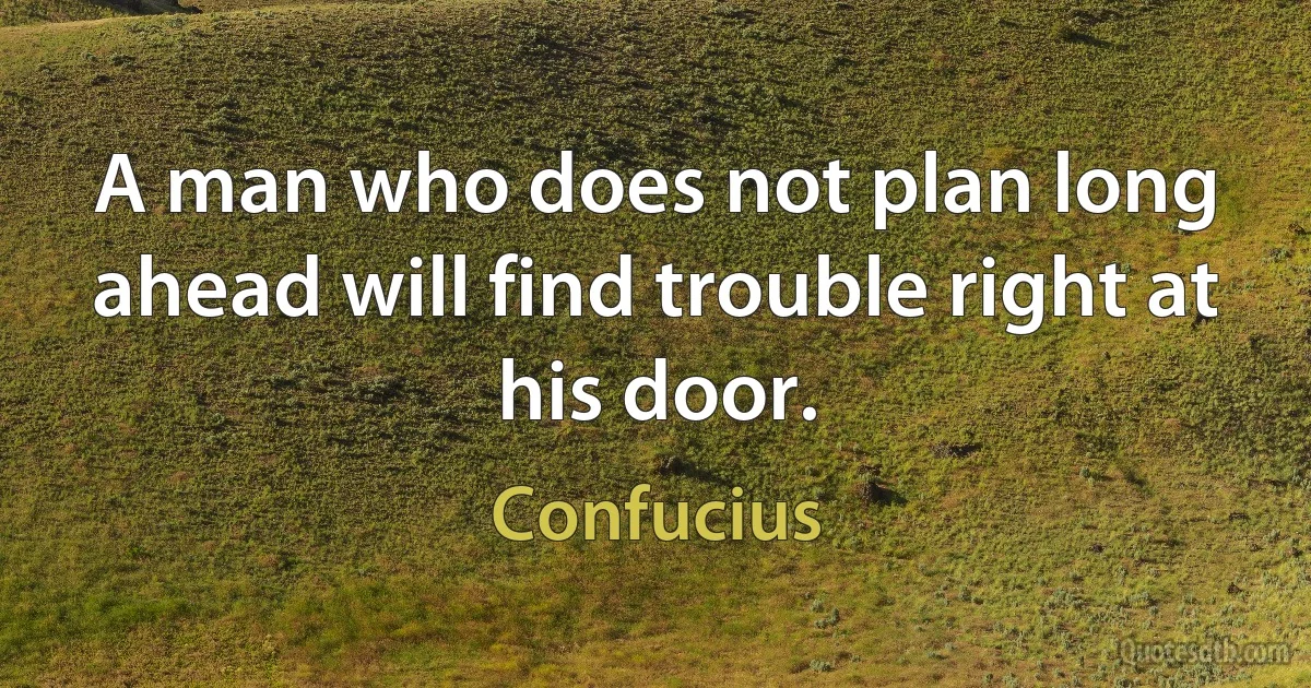 A man who does not plan long ahead will find trouble right at his door. (Confucius)