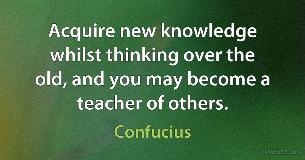 Acquire new knowledge whilst thinking over the old, and you may become a teacher of others. (Confucius)