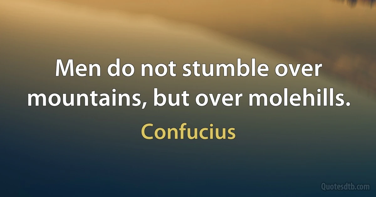 Men do not stumble over mountains, but over molehills. (Confucius)