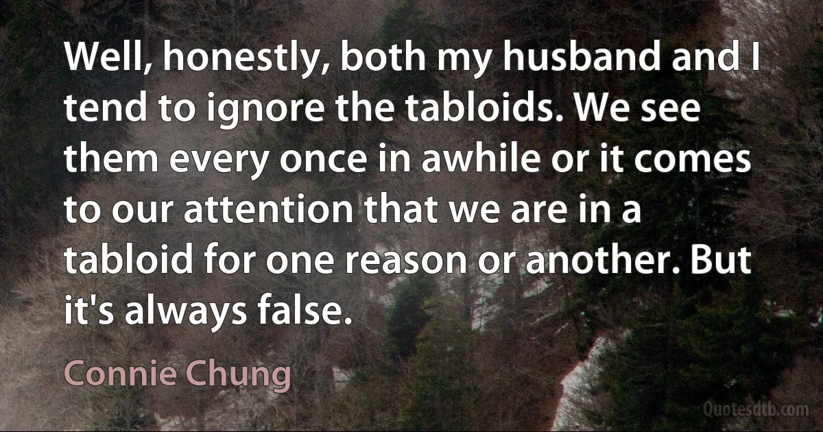 Well, honestly, both my husband and I tend to ignore the tabloids. We see them every once in awhile or it comes to our attention that we are in a tabloid for one reason or another. But it's always false. (Connie Chung)