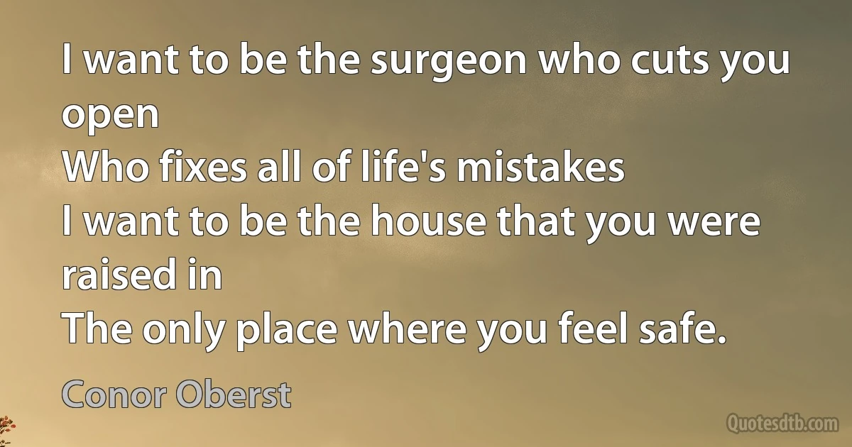 I want to be the surgeon who cuts you open
Who fixes all of life's mistakes
I want to be the house that you were raised in
The only place where you feel safe. (Conor Oberst)