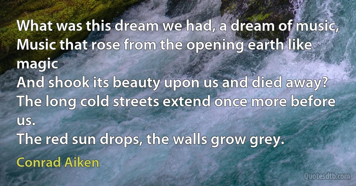 What was this dream we had, a dream of music,
Music that rose from the opening earth like magic
And shook its beauty upon us and died away?
The long cold streets extend once more before us.
The red sun drops, the walls grow grey. (Conrad Aiken)